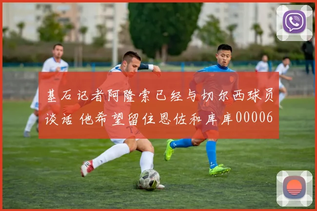 基石记者阿隆索已经与切尔西球员谈话 他希望留住恩佐和库库0000644