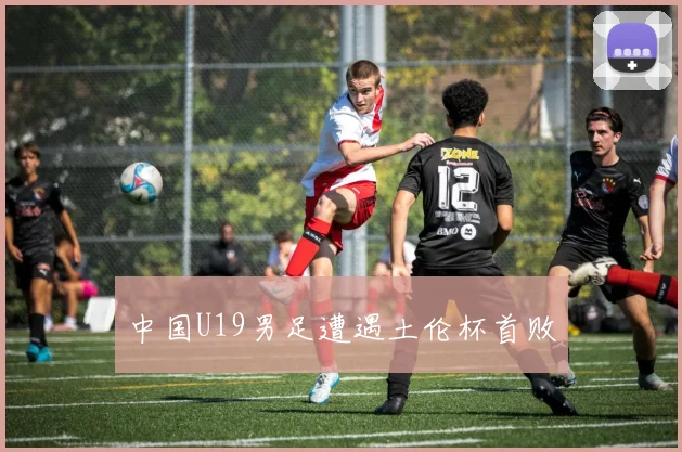 中国U19男足遭遇土伦杯首败